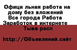 Официaльная работа на дому,без вложений - Все города Работа » Заработок в интернете   . Тыва респ.